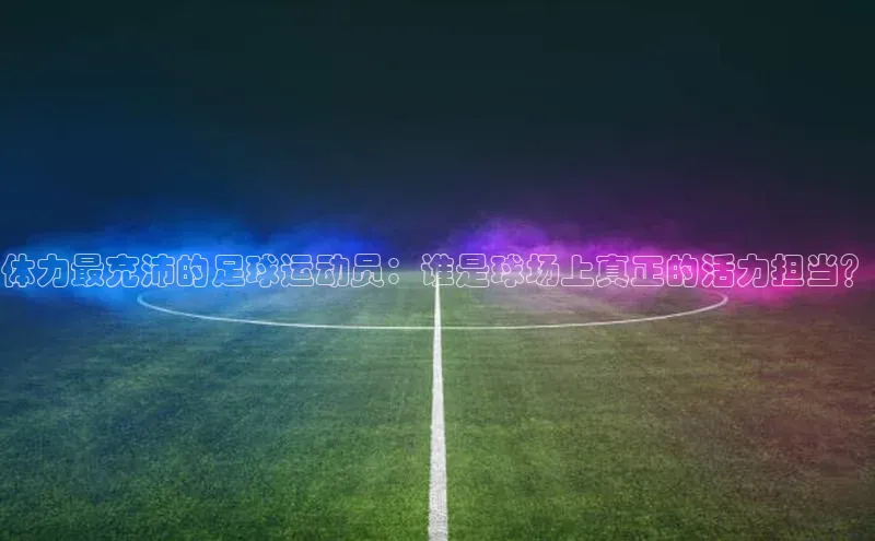 非凡电子游戏平台官网百度翻译体力最充沛的足球运动员：谁是球场上真正的活力担当？
