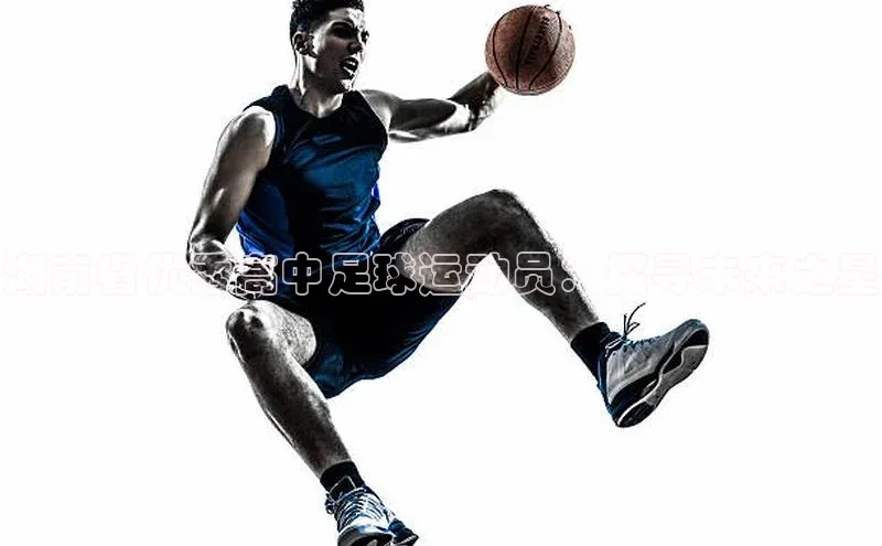 非凡游戏官方网址入口百度信誉湖南省优秀高中足球运动员：探寻未来之星