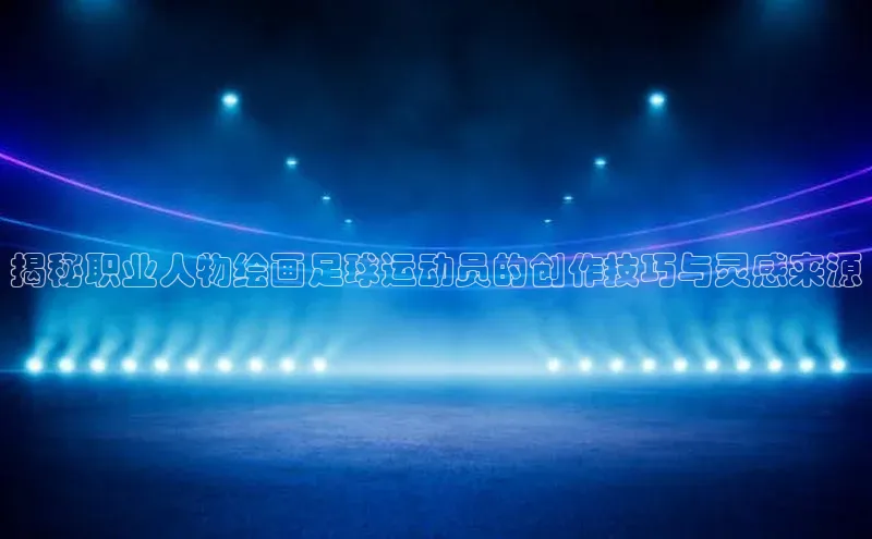 非凡娱乐百度游戏开放平台揭秘职业人物绘画足球运动员的创作技巧与灵感来源