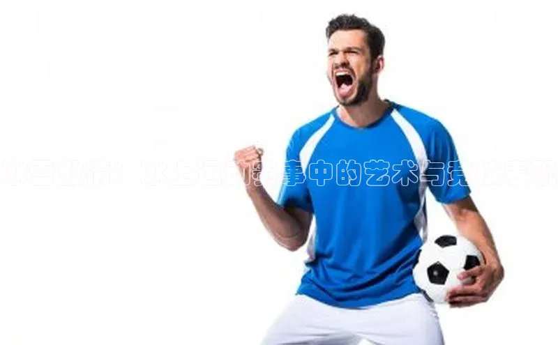 非凡体育巴美列捷福冰雪激情：冰上运动赛事中的艺术与竞技表现