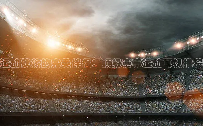 运动健将的完美伴侣：顶级赛事运动耳机推荐