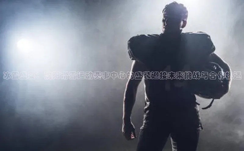 冰雪盛宴：沈阳滑雪运动赛事中心的盛装迎接未来挑战与合作机遇